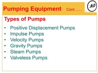 Pumping Equipment Cont……
Types of Pumps
• Positive Displacement Pumps
• Impulse Pumps
• Velocity Pumps
• Gravity Pumps
• Steam Pumps
• Valveless Pumps
 