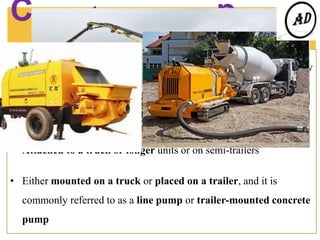 Concrete pumping
equipment………..
A concrete pump is a machine used for transferring liquid concrete by
pumping.
There are two types of concrete pumps.
• Attached to a truck or longer units or on semi-trailers
• Either mounted on a truck or placed on a trailer, and it is
commonly referred to as a line pump or trailer-mounted concrete
pump
Concrete
pumping video
 