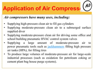 Application of Air Compressor
Air compressors have many uses, including:
• Supplying high-pressure clean air to fill gas cylinders
• Supplying moderate-pressure clean air to a submerged surface
supplied diver
• Supplying moderate-pressure clean air for driving some office and
school building pneumatic HVAC control system valves
• Supplying a large amount of moderate-pressure air to
power pneumatic tools such as jackhammers filling high pressure
air tanks (HPA), for filling tires
• To produce large volumes of moderate-pressure air for large-scale
industrial processes (such as oxidation for petroleum coking or
cement plant bag house purge systems).
 