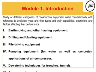 Module 1. Introduction
Study of different categories of construction equipment used conventionally with
reference to available types and their types and their capabilities, operations and
factors affecting their performance.
I. Earthmoving and other hauling equipment
II. Drilling and blasting equipment
III. Pile driving equipment
IV. Pumping equipment (for water as well as concrete),
applications of air compressor.
V. Dewatering techniques for trenches, tunnels.
 