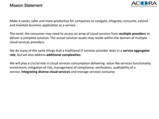 Mission Statement


Make it easier, safer and more productive for companies to navigate, integrate, consume, extend
and maintain business application as a service.

The need: the consumer may need to access an array of cloud services from multiple providers to
deliver a complete solution. The actual solution assets may reside within the domain of multiple
cloud services providers.

We do many of the same things that a traditional IT services provider does in a service aggregator
role, but we also address additional complexities.

We will play a crucial role in cloud services consumption delivering value like services functionality
enrichment, mitigation of risk, management of compliance, verification, auditability of a
service, Integrating diverse cloud services and manage services consume.
 