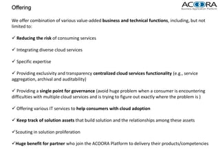 Offering

We offer combination of various value-added business and technical functions, including, but not
limited to:

 Reducing the risk of consuming services

 Integrating diverse cloud services

 Specific expertise

 Providing exclusivity and transparency centralized cloud services functionality (e.g., service
aggregation, archival and auditability)

 Providing a single point for governance (avoid huge problem when a consumer is encountering
difficulties with multiple cloud services and is trying to figure out exactly where the problem is )

 Offering various IT services to help consumers with cloud adoption

 Keep track of solution assets that build solution and the relationships among these assets

Scouting in solution proliferation

Huge benefit for partner who join the ACOORA Platform to delivery their products/competencies
 