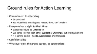 Ground rules for Action Learning
• Commitment to attending
• Be punctual
• You must have a really good reason, if you can’t make it

• Everyone has a right to their time
• Everyone should be Listened to
• We agree to offer each other Support & Challenge, but avoid judgment
• It is safe to admit – needs, weaknesses and mistakes

• Confidentiality
• Whatever else, the group agrees, as appropriate

 