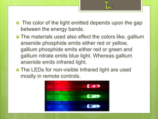  The color of the light emitted depends upon the gap
between the energy bands.
 The materials used also effect the colors like, gallium
arsenide phosphide emits either red or yellow,
gallium phosphide emits either red or green and
gallium nitrate emits blue light. Whereas gallium
arsenide emits infrared light.
 The LEDs for non-visible Infrared light are used
mostly in remote controls.
 
