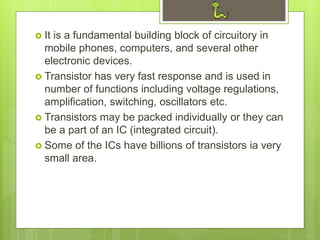  It is a fundamental building block of circuitory in
mobile phones, computers, and several other
electronic devices.
 Transistor has very fast response and is used in
number of functions including voltage regulations,
amplification, switching, oscillators etc.
 Transistors may be packed individually or they can
be a part of an IC (integrated circuit).
 Some of the ICs have billions of transistors ia very
small area.
 