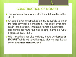 CONSTRUCTION OF MOSFET
 The construction of a MOSFET is a bit similar to the
JFET.
 An oxide layer is deposited on the substrate to which
the gate terminal is connected. This oxide layer acts
as an insulator (sio2 insulates from the substrate),
and hence the MOSFET has another name as IGFET
(Insulated gate FET).
 With negative gate bias voltage, it acts as depletion
MOSFET while with positive gate bias voltage it acts
as an Enhancement MOSFET.
 