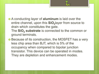  A conducting layer of aluminum is laid over the
entire channel, upon this SiO2layer from source to
drain which constitutes the gate.
The SiO2 substrate is connected to the common or
ground terminals.
 Because of its construction, the MOSFET has a very
less chip area than BJT, which is 5% of the
occupancy when compared to bipolar junction
transistor. This device can be operated in modes.
They are depletion and enhancement modes.
 