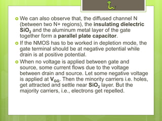  We can also observe that, the diffused channel N
(between two N+ regions), the insulating dielectric
SiO2 and the aluminum metal layer of the gate
together form a parallel plate capacitor.
 If the NMOS has to be worked in depletion mode, the
gate terminal should be at negative potential while
drain is at positive potential.
 When no voltage is applied between gate and
source, some current flows due to the voltage
between drain and source. Let some negative voltage
is applied at VGG. Then the minority carriers i.e. holes,
get attracted and settle near SiO2 layer. But the
majority carriers, i.e., electrons get repelled.
 