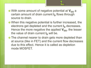  With some amount of negative potential at VGG a
certain amount of drain current ID flows through
source to drain.
 When this negative potential is further increased, the
electrons get depleted and the current ID decreases.
Hence the more negative the applied VGG, the lesser
the value of drain current ID will be.
 The channel nearer to drain gets more depleted than
at source (like in FET) and the current flow decreases
due to this effect. Hence it is called as depletion
mode MOSFET.
 