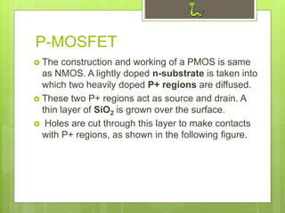 P-MOSFET
 The construction and working of a PMOS is same
as NMOS. A lightly doped n-substrate is taken into
which two heavily doped P+ regions are diffused.
 These two P+ regions act as source and drain. A
thin layer of SiO2 is grown over the surface.
 Holes are cut through this layer to make contacts
with P+ regions, as shown in the following figure.
 