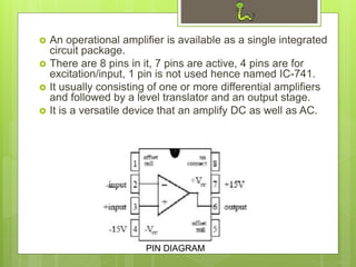 An operational amplifier is available as a single integrated
circuit package.
 There are 8 pins in it, 7 pins are active, 4 pins are for
excitation/input, 1 pin is not used hence named IC-741.
 It usually consisting of one or more differential amplifiers
and followed by a level translator and an output stage.
 It is a versatile device that an amplify DC as well as AC.
PIN DIAGRAM
 