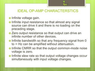 IDEAL OP-AMP CHARACTERSTICS
 Infinite voltage gain.
 Infinite input resistance so that almost any signal
source can drive it and there is no loading on the
preceding stage.
 Zero output resistance so that output can drive an
infinite number of other devices.
 Infinite bandwidth so that any frequency signal from 0
to ∞ Hz can be amplified without attenuation.
 Infinite CMRR so that the output common-mode noise
voltage is zero.
 Infinite slew rate so that output voltage changes occur
simultaneously with input voltage changes.
 