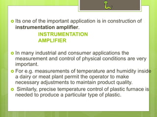 INSTRUMENTATION
AMPLIFIER
 Its one of the important application is in construction of
instrumentation amplifier.
 In many industrial and consumer applications the
measurement and control of physical conditions are very
important.
 For e.g. measurements of temperature and humidity inside
a dairy or meat plant permit the operator to make
necessary adjustments to maintain product quality.
 Similarly, precise temperature control of plastic furnace is
needed to produce a particular type of plastic.
 