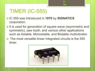 TIMER (IC-555)
 IC 555 was Introduced in 1970 by SIGNATICS
corporation.
 It is used for generation of square wave (asymmetric and
symmetric), saw tooth, and various other applications
such as Astable, Monostable, and Bistable multivibrator.
 The most versatile linear integrated circuits is the 555
timer.
 