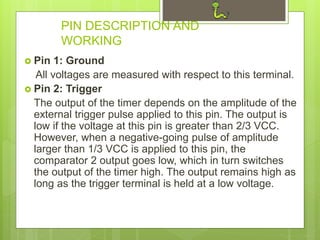 PIN DESCRIPTION AND
WORKING
 Pin 1: Ground
All voltages are measured with respect to this terminal.
 Pin 2: Trigger
The output of the timer depends on the amplitude of the
external trigger pulse applied to this pin. The output is
low if the voltage at this pin is greater than 2/3 VCC.
However, when a negative-going pulse of amplitude
larger than 1/3 VCC is applied to this pin, the
comparator 2 output goes low, which in turn switches
the output of the timer high. The output remains high as
long as the trigger terminal is held at a low voltage.
 
