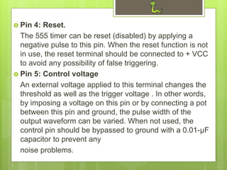  Pin 4: Reset.
The 555 timer can be reset (disabled) by applying a
negative pulse to this pin. When the reset function is not
in use, the reset terminal should be connected to + VCC
to avoid any possibility of false triggering.
 Pin 5: Control voltage
An external voltage applied to this terminal changes the
threshold as well as the trigger voltage . In other words,
by imposing a voltage on this pin or by connecting a pot
between this pin and ground, the pulse width of the
output waveform can be varied. When not used, the
control pin should be bypassed to ground with a 0.01-μF
capacitor to prevent any
noise problems.
 