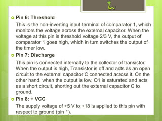  Pin 6: Threshold
This is the non-inverting input terminal of comparator 1, which
monitors the voltage across the external capacitor. When the
voltage at this pin is threshold voltage 2/3 V, the output of
comparator 1 goes high, which in turn switches the output of
the timer low.
 Pin 7: Discharge
This pin is connected internally to the collector of transistor,
When the output is high, Transistor is off and acts as an open
circuit to the external capacitor C connected across it. On the
other hand, when the output is low, Q1 is saturated and acts
as a short circuit, shorting out the external capacitor C to
ground.
 Pin 8: + VCC
The supply voltage of +5 V to +18 is applied to this pin with
respect to ground (pin 1).
 