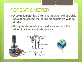 POTENTIOMETER
 A potentiometer is a 3 terminal resistor with a sliding
or rotating contact that forms an adjustable voltage
divider.
 If only two terminals are used, one end and the
wiper, it act as a variable resistor
 