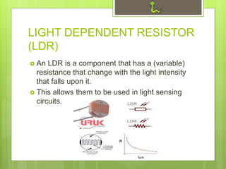 LIGHT DEPENDENT RESISTOR
(LDR)
 An LDR is a component that has a (variable)
resistance that change with the light intensity
that falls upon it.
 This allows them to be used in light sensing
circuits.
 