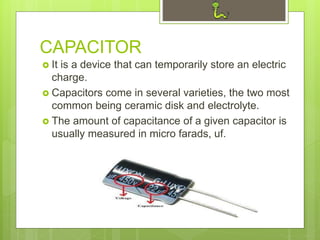 CAPACITOR
 It is a device that can temporarily store an electric
charge.
 Capacitors come in several varieties, the two most
common being ceramic disk and electrolyte.
 The amount of capacitance of a given capacitor is
usually measured in micro farads, uf.
 