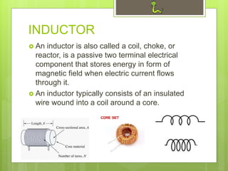 INDUCTOR
 An inductor is also called a coil, choke, or
reactor, is a passive two terminal electrical
component that stores energy in form of
magnetic field when electric current flows
through it.
 An inductor typically consists of an insulated
wire wound into a coil around a core.
 
