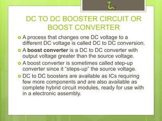 DC TO DC BOOSTER CIRCUIT OR
BOOST CONVERTER
 A process that changes one DC voltage to a
different DC voltage is called DC to DC conversion.
 A boost converter is a DC to DC converter with
output voltage greater than the source voltage.
 A boost converter is sometimes called step-up
converter since it “steps-up” the source voltage.
 DC to DC boosters are available as ICs requiring
few more components and are also available as
complete hybrid circuit modules, ready for use with
in a electronic assembly.
 