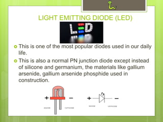LIGHT EMITTING DIODE (LED)
 This is one of the most popular diodes used in our daily
life.
 This is also a normal PN junction diode except instead
of silicone and germanium, the materials like gallium
arsenide, gallium arsenide phosphide used in
construction.
 
