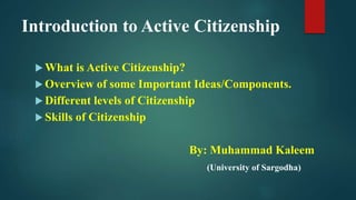 Introduction to Active Citizenship
 What is Active Citizenship?
 Overview of some Important Ideas/Components.
 Different levels of Citizenship
 Skills of Citizenship
By: Muhammad Kaleem
(University of Sargodha)
 