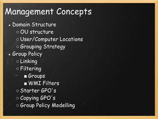 Management Concepts
● Domain Structure
○ OU structure
○ User/Computer Locations
○ Grouping Strategy
● Group Policy
○ Linking
○ Filtering
■ Groups
■ WMI Filters
○ Starter GPO's
○ Copying GPO's
○ Group Policy Modelling 
 