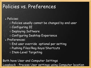 Policies vs. Preferences
● Policies:
○ Policies usually cannot be changed by end user 
○ Configuring IE
○ Deploying Software
○ Configuring Desktop Experience 
● Preferences:
○ End user override  optional per setting
○ Pushing Files/Reg Keys/Shortcuts
○ Item-Level Targeting
 
Both have User and Computer Settings
Loopback - Process User settings using Computer location 
 