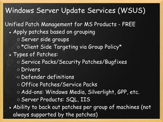 Windows Server Update Services (WSUS)
Unified Patch Management for MS Products - FREE
● Apply patches based on grouping
○ Server side groups 
○ *Client Side Targeting via Group Policy*
● Types of Patches:
○ Service Packs/Security Patches/Bugfixes
○ Drivers
○ Defender definitions 
○ Office Patches/Service Packs
○ Add-ons: Windows Media, Silverlight, GPP, etc.
○ Server Products: SQL, IIS 
● Ability to back out patches per group of machines (not
always supported by the patches) 
 