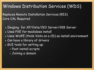 Windows Distribution Services (WDS)
Replaces Remote Installation Services (RIS) 
Core CAL Required
 
● Imaging  for XP/Vista/2K3 Server/2K8 Server
● Uses PXE for medialess install
● Uses WinPE (think Vista on a CD) as install environment
● Can have a library of drivers
● GUI tools for setting up:
○ Post-install scripts
○ Joining a domain
 