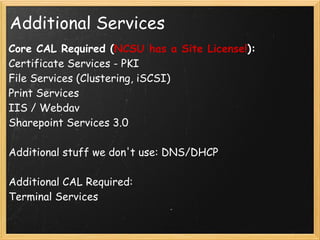 Additional Services
Core CAL Required (NCSU has a Site License!): 
Certificate Services - PKI
File Services (Clustering, iSCSI)
Print Services
IIS / Webdav
Sharepoint Services 3.0
 
Additional stuff we don't use: DNS/DHCP 
 
Additional CAL Required:
Terminal Services
 
 