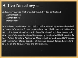 Active Directory is...
A directory service that provides the ability for centralized:
● Authentication
● Authorization
● Management
 
Active Directory is based on LDAP.  LDAP is an industry standard method
to access information from a remote database.  LDAP does not define what
sorts of info are stored or how it should be stored, only how to access it.
Any type of data can be stored in a properly constructed LDAP service. In
fact, Active Directory Application Mode is just a stand-alone LDAP server.
Active directory stores copies of it's data on several Domain Controllers
(DC's).  If one fails, services are still available.
 