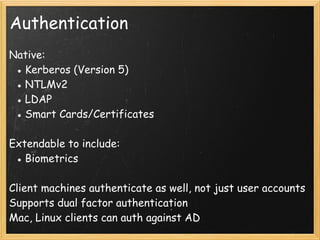 Authentication
Native:
● Kerberos (Version 5)
● NTLMv2
● LDAP
● Smart Cards/Certificates
 
Extendable to include: 
● Biometrics
Client machines authenticate as well, not just user accounts
Supports dual factor authentication
Mac, Linux clients can auth against AD
 