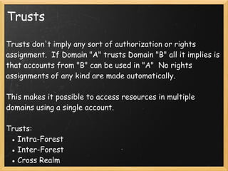 Trusts
Trusts don't imply any sort of authorization or rights
assignment.  If Domain "A" trusts Domain "B" all it implies is
that accounts from "B" can be used in "A"  No rights
assignments of any kind are made automatically.
 
This makes it possible to access resources in multiple
domains using a single account. 
 
Trusts:
● Intra-Forest 
● Inter-Forest
● Cross Realm
 