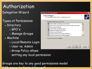 Authorization
Delegation Wizard
 
Types of Permissions:
● Directory
○ GPO's
○ Manage Groups 
● Machine
○ Local/Remote Login
○ User vs. Admin
○ Group Policy allows
setting any local permission
 
Groups are key to any good permissions model
*AD supports Nested Groups*
 