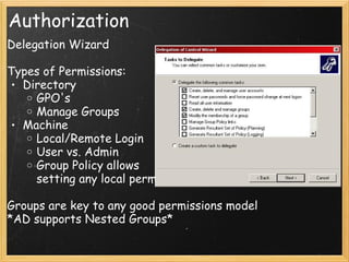 Authorization
Delegation Wizard
Types of Permissions:
• Directory
o GPO's
o Manage Groups
• Machine
o Local/Remote Login
o User vs. Admin
o Group Policy allows
setting any local permission
Groups are key to any good permissions model
*AD supports Nested Groups*
 