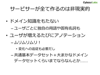 サービサーが全て作るのは非現実的
• ドメイン知識をもたない
– ユーザごとに独自の用語や固有名詞も
• ユーザが増えるたびにアノテーション
– ムリムリムリ！
• 変化への追従も必要だし
– 共通基本データセット＋大まかなドメイン
データセットくらいまでならなんとか……
 