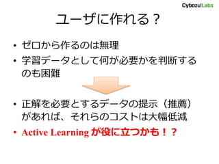 ユーザに作れる？
• ゼロから作るのは無理
• 学習データとして何が必要かを判断する
のも困難
• 正解を必要とするデータの提示（推薦）
があれば、それらのコストは大幅低減
• Active Learning が役に立つかも！？
 