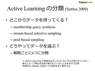 Active Learning の分類 (Settles 2009)
• どこからデータを持ってくる？
– membership query synthesis
– stream-based selective sampling
– pool-based sampling
• どうやってデータを選ぶ？
– 戦略ごとに6つに分類
※ Active Learning の用語は必ずしもコンセンサスが取られていない。
論文によって異なる名前が使われていることもあるので注意
本資料は (Settles 2009) での名称を主に優先する
 
