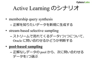 Active Learning のシナリオ
• membership query synthesis
– 正解を知りたいデータを新規に生成する
• stream-based selective sampling
– ストリームで流れてくるデータ1つ1つについて、
Oracle に問い合わせるかどうか判断する
• pool-based sampling
– 正解なしデータの pool から、次に問い合わせる
データを1つ選ぶ
 
