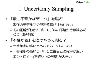 1. Uncertainly Sampling
• 「最も不確かなデータ」を選ぶ
– 現在のモデルでの予測確率が「あいまい」
– その正解がわかれば、モデルの不確かさは減るだ
ろう（期待感）
• 「不確かさ」をどうやって測る？
– 一番確率の高いラベルでも 0.5 しかない
– 一番確率の高いラベルと二番目との確率が近い
– エントロピー(不確かさの尺度)が大きい
 