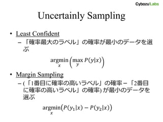 Uncertainly Sampling
• Least Confident
– 「確率最大のラベル」の確率が最小のデータを選
ぶ
argmin
𝑥
max
𝑦
𝑃 𝑦 𝑥
• Margin Sampling
– (「1番目に確率の高いラベル」の確率－「2番目
に確率の高いラベル」の確率) が最小のデータを
選ぶ
argmin
𝑥
𝑃 𝑦1 𝑥 − 𝑃 𝑦2 𝑥
 