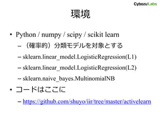 環境
• Python / numpy / scipy / scikit learn
– （確率的）分類モデルを対象とする
– sklearn.linear_model.LogisticRegression(L1)
– sklearn.linear_model.LogisticRegression(L2)
– sklearn.naive_bayes.MultinomialNB
• コードはここに
– https://github.com/shuyo/iir/tree/master/activelearn
 