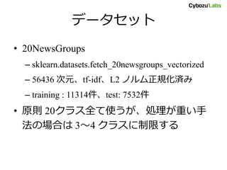 データセット
• 20NewsGroups
– sklearn.datasets.fetch_20newsgroups_vectorized
– 56436 次元、tf-idf、L2 ノルム正規化済み
– training : 11314件、test: 7532件
• 原則 20クラス全て使うが、処理が重い手
法の場合は 3～4 クラスに制限する
 