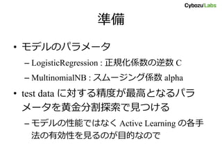 準備
• モデルのパラメータ
– LogisticRegression : 正規化係数の逆数 C
– MultinomialNB : スムージング係数 alpha
• test data に対する精度が最高となるパラ
メータを黄金分割探索で見つける
– モデルの性能ではなく Active Learning の各手
法の有効性を見るのが目的なので
 