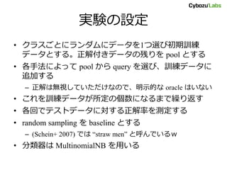 実験の設定
• クラスごとにランダムにデータを1つ選び初期訓練
データとする。正解付きデータの残りを pool とする
• 各手法によって pool から query を選び、訓練データに
追加する
– 正解は無視していただけなので、明示的な oracle はいない
• これを訓練データが所定の個数になるまで繰り返す
• 各回でテストデータに対する正解率を測定する
• random sampling を baseline とする
– (Schein+ 2007) では “straw men” と呼んでいるｗ
• 分類器は MultinomialNB を用いる
 