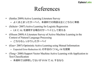 References
• (Settles 2009) Active Learning Literature Survey
– よくまとまったサーベイ。本資料での用語は主にこちらに準拠
• (Schein+ 2007) Active Learning for Logistic Regression
– LR に AL を適用する場合のサーベイとして使える
• (Olsson 2009) A Literature Survey of Active Machine Learning in the
Context of Natural Language Processing
– こちらもしっかりしたサーベイ
• (Guo+ 2007) Optimistic Active Learning using Mutual Information
– Expected Error Reduction AL の手法の1つ MM+M を提案
• (Tong+ 2000) Support Vector Machine Active Learning with Application to
Text Classification
– 本資料では参照してないが SVM で AL するなら
 