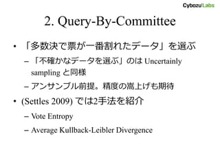 2. Query-By-Committee
• 「多数決で票が一番割れたデータ」を選ぶ
– 「不確かなデータを選ぶ」のは Uncertainly
sampling と同様
– アンサンブル前提。精度の嵩上げも期待
• (Settles 2009) では2手法を紹介
– Vote Entropy
– Average Kullback-Leibler Divergence
 